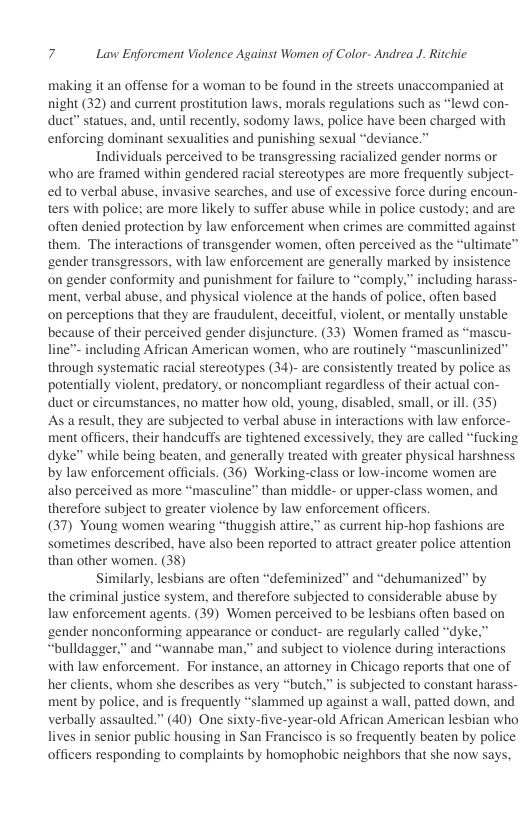 7 Lavw Enforcment Violence Against Women of Color- Andrea J. Ritchic  making it an offense for a woman to be found in the streets unaccompanied at night (32) and current prostitution laws, morals regulations such as “lewd con- duct” statues, and, until recently, sodomy laws, police have been charged with enforcing dominant sexualities and punishing sexual “deviance.  Individuals perceived to be transgressing racialized gender norms or who are framed within gendered racial stereotypes are more frequently subject- ed to verbal abuse, invasive searches, and use of excessive force during encoun- ters with police; are more likely to suffer abuse while in police custody: and are often denied protection by law enforcement when crimes are committed against them. The interactions of transgender women, often perceived as the “ultimate™ ‘gender transgressors, with law enforcement are generally marked by insistence on gender conformity and punishment for failure to “comply,” including harass- ment, verbal abuse, and physical violence at the hands of police, often based on perceptions that they are fraudulent, deceitful, violent, or mentally unstable because of their perceived gender disjuncture. (33) Women framed as “mascu- line™ including African American women, who are routinely “mascunlinized” through systematic racial stereotypes (34)- are consistently treated by police as potentially violent, predatory, or noncompliant regardless of their actual con- duct or circumstances, no matter how old, young., disabled, small, or ill. (35)  As a result, they are subjected to verbal abuse in interactions with law enforce- ment officers, their handcuffs are tightened excessively, they are called “fucking dyke” while being beaten, and generally treated with greater physical harshness by law enforcement officials. (36) Working-class or low-income women are also perceived as more “masculine” than middle- or upper-class women, and therefore subject to greater violence by law enforcement officers.  (37) Young women wearing “thuggish attire,” s current hip-hop fashions are sometimes described, have also been reported to attract greater police attention than other women. (38)  Similarly, lesbians are often “defeminized” and “dehumanized” by the criminal justice system, and therefore subjected to considerable abuse by law enforcement agents. (39) Women perceived to be lesbians often based on ‘gender nonconforming appearance or conduct- are regularly called “dyke,” “bulldagger.” and “wannabe man,” and subject to violence during interactions with law enforcement. For instance, an attorney in Chicago reports that one of her clients, whom she describes as very “butch,” is subjected to constant haras ment by police, and is frequently “slammed up against a wall, patted down, and verbally assaulted.” (40) One sixty-five-year-old African American lesbian who lives in senior public housing in San Francisco is so frequently beaten by police officers responding to complaints by homophobic neighbors that she now says.  